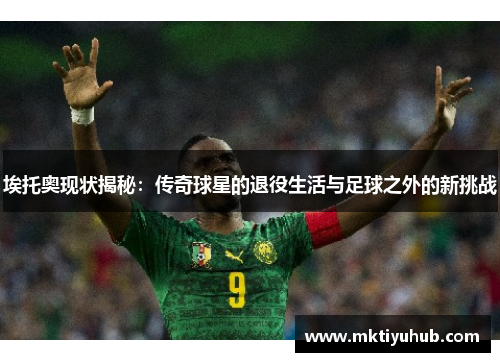 埃托奥现状揭秘：传奇球星的退役生活与足球之外的新挑战