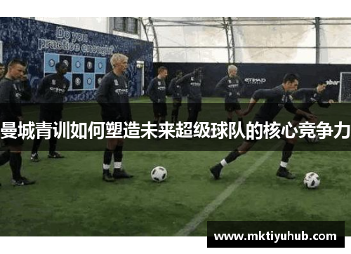 曼城青训如何塑造未来超级球队的核心竞争力