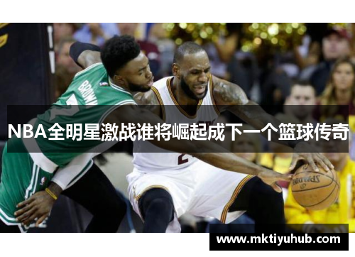 NBA全明星激战谁将崛起成下一个篮球传奇
