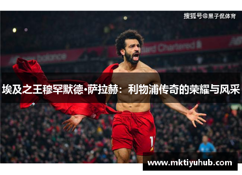 埃及之王穆罕默德·萨拉赫：利物浦传奇的荣耀与风采