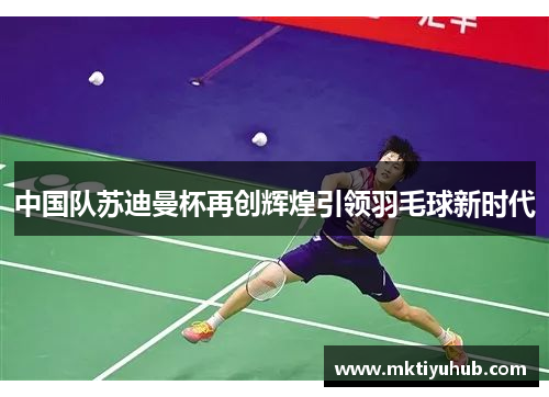 中国队苏迪曼杯再创辉煌引领羽毛球新时代