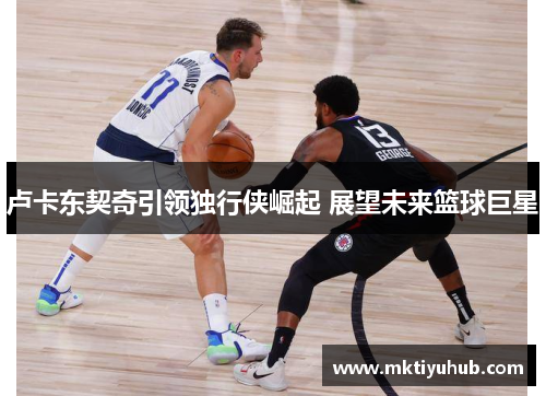 卢卡东契奇引领独行侠崛起 展望未来篮球巨星